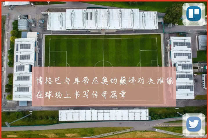 博格巴与库蒂尼奥的巅峰对决谁能在球场上书写传奇篇章