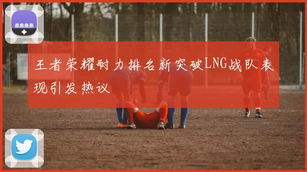王者荣耀耐力排名新突破LNG战队表现引发热议