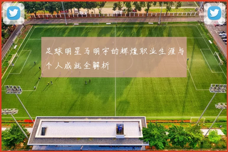足球明星马明宇的辉煌职业生涯与个人成就全解析