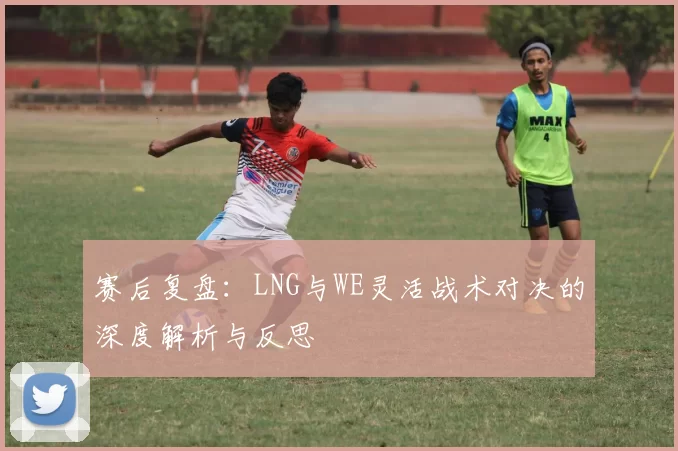 赛后复盘：LNG与WE灵活战术对决的深度解析与反思
