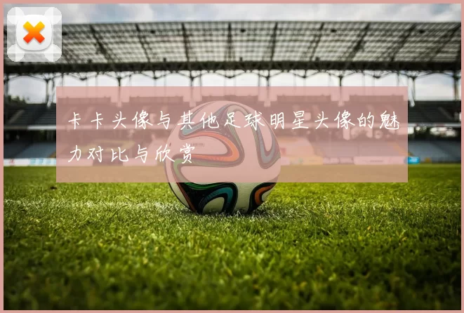 卡卡头像与其他足球明星头像的魅力对比与欣赏