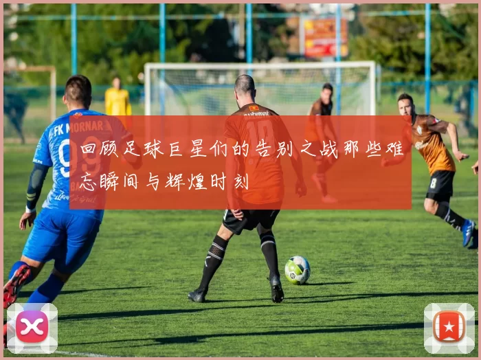 回顾足球巨星们的告别之战那些难忘瞬间与辉煌时刻