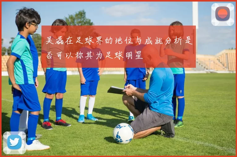 吴磊在足球界的地位与成就分析是否可以称其为足球明星