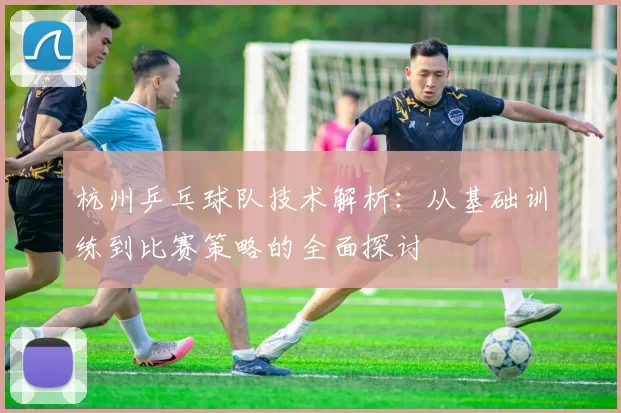 杭州乒乓球队技术解析：从基础训练到比赛策略的全面探讨