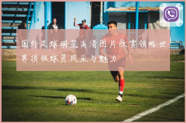 国外足球明星高清图片欣赏领略世界顶级球员风采与魅力