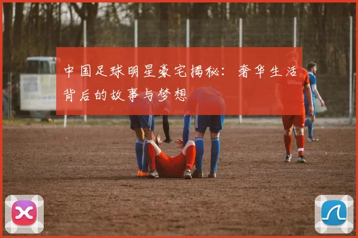 中国足球明星豪宅揭秘：奢华生活背后的故事与梦想