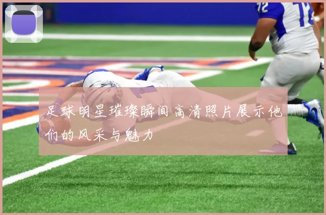 足球明星璀璨瞬间高清照片展示他们的风采与魅力
