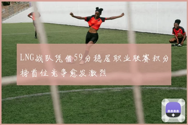 LNG战队凭借59分稳居职业联赛积分榜首位竞争愈发激烈