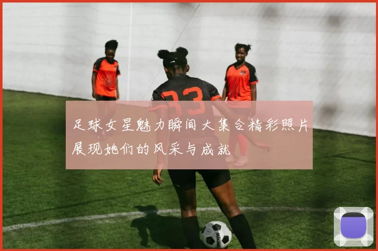 足球女星魅力瞬间大集合精彩照片展现她们的风采与成就