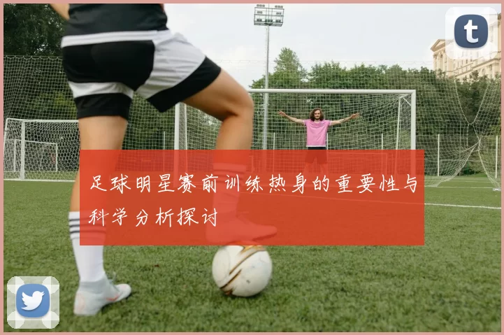 足球明星赛前训练热身的重要性与科学分析探讨