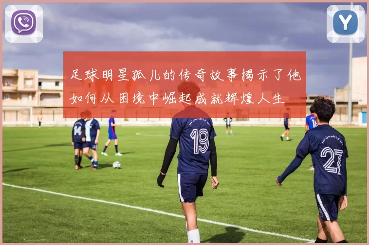 足球明星孤儿的传奇故事揭示了他如何从困境中崛起成就辉煌人生