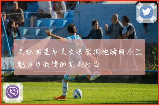 足球明星与美女亲密拥抱瞬间尽显魅力与激情的完美结合