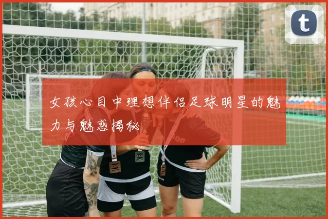 女孩心目中理想伴侣足球明星的魅力与魅惑揭秘