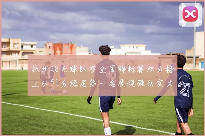 杭州羽毛球队在全国锦标赛积分榜上以51分稳居第一名展现强劲实力