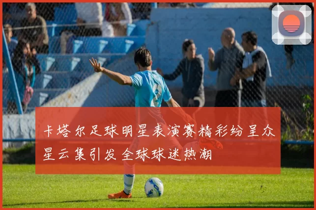 卡塔尔足球明星表演赛精彩纷呈众星云集引发全球球迷热潮
