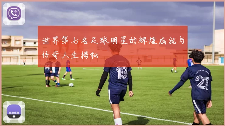 世界第七名足球明星的辉煌成就与传奇人生揭秘