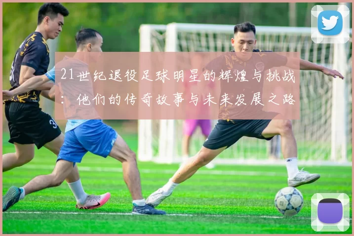 21世纪退役足球明星的辉煌与挑战：他们的传奇故事与未来发展之路