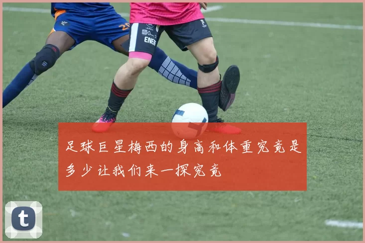 足球巨星梅西的身高和体重究竟是多少让我们来一探究竟