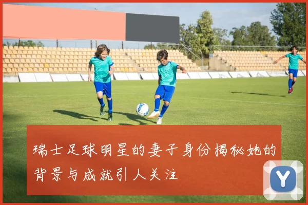 瑞士足球明星的妻子身份揭秘她的背景与成就引人关注