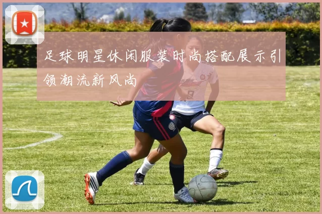 足球明星休闲服装时尚搭配展示引领潮流新风尚