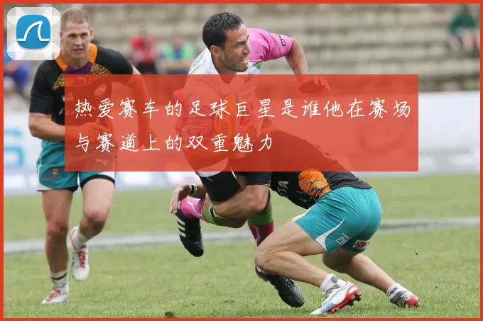 热爱赛车的足球巨星是谁他在赛场与赛道上的双重魅力