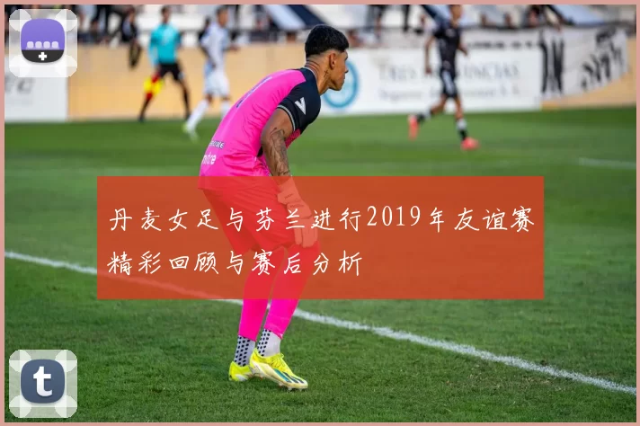 丹麦女足与芬兰进行2019年友谊赛精彩回顾与赛后分析