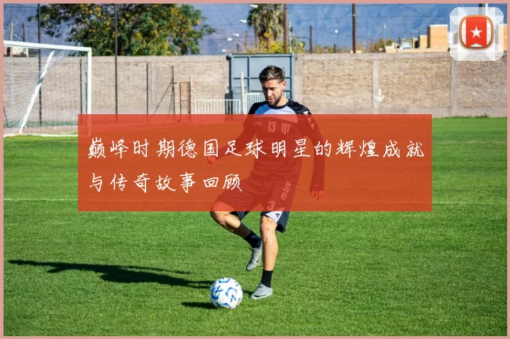 巅峰时期德国足球明星的辉煌成就与传奇故事回顾