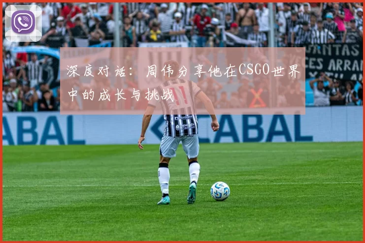 深度对话：周伟分享他在CSGO世界中的成长与挑战