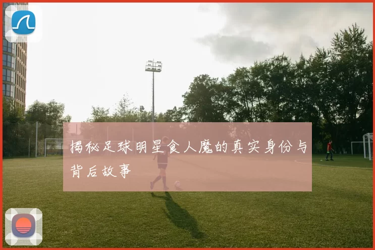 揭秘足球明星食人魔的真实身份与背后故事