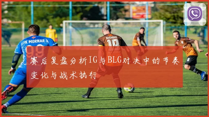赛后复盘分析IG与BLG对决中的节奏变化与战术执行