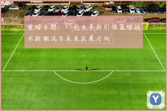 重磅专题：V5包夹革新引领篮球战术新潮流与未来发展方向