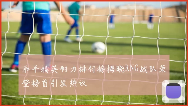 和平精英耐力排行榜揭晓RNG战队荣登榜首引发热议