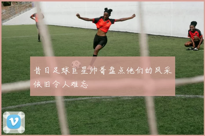 昔日足球巨星帅哥盘点他们的风采依旧令人难忘