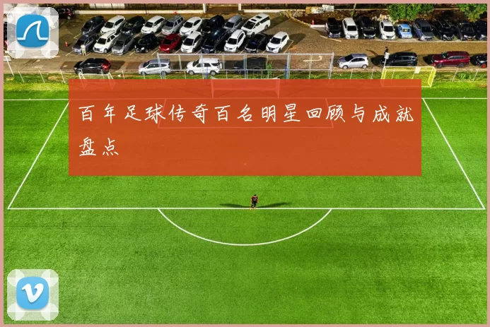 百年足球传奇百名明星回顾与成就盘点