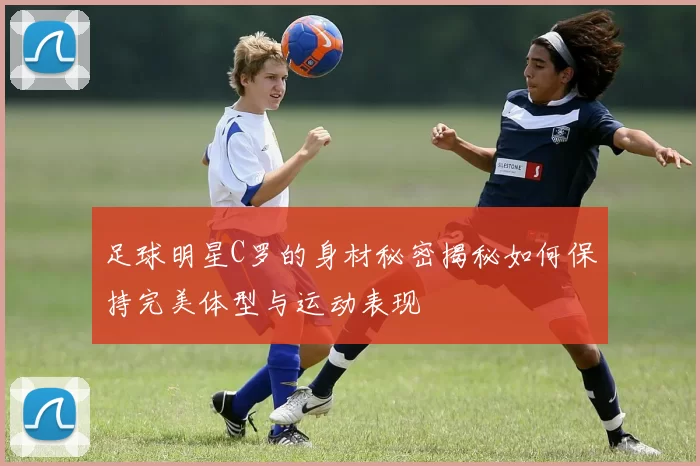 足球明星C罗的身材秘密揭秘如何保持完美体型与运动表现