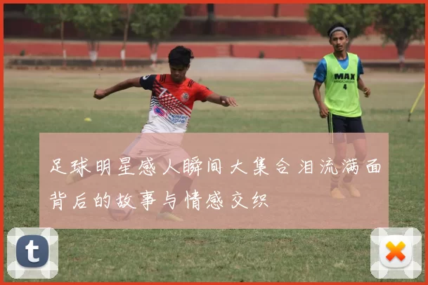 足球明星感人瞬间大集合泪流满面背后的故事与情感交织