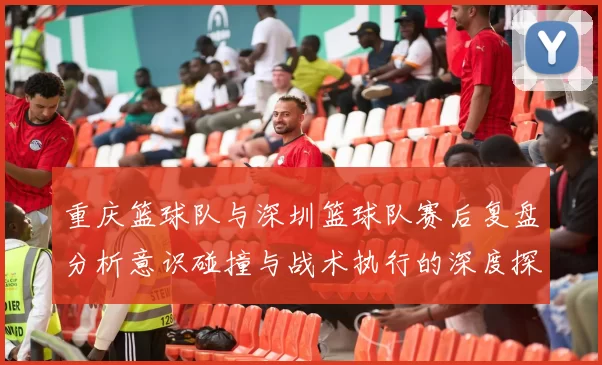重庆篮球队与深圳篮球队赛后复盘分析意识碰撞与战术执行的深度探讨