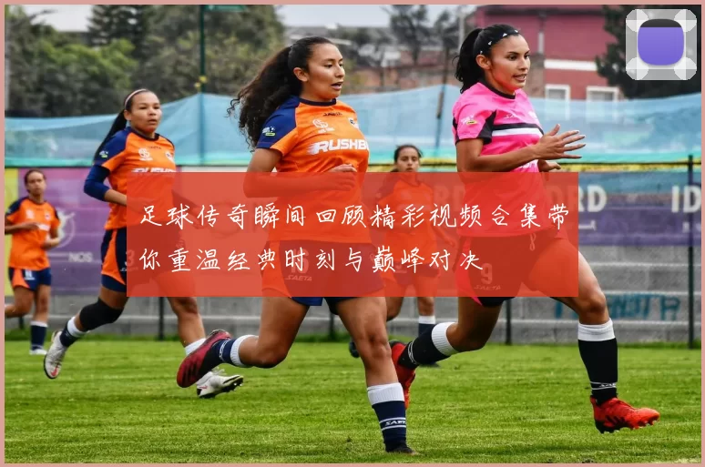 足球传奇瞬间回顾精彩视频合集带你重温经典时刻与巅峰对决