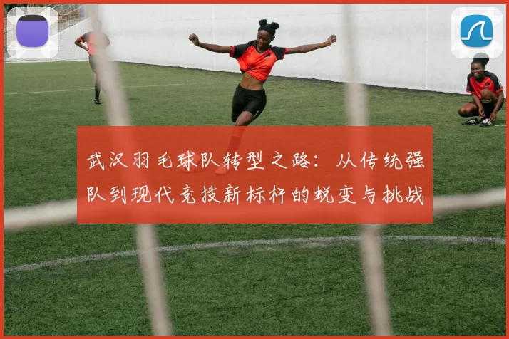 武汉羽毛球队转型之路：从传统强队到现代竞技新标杆的蜕变与挑战