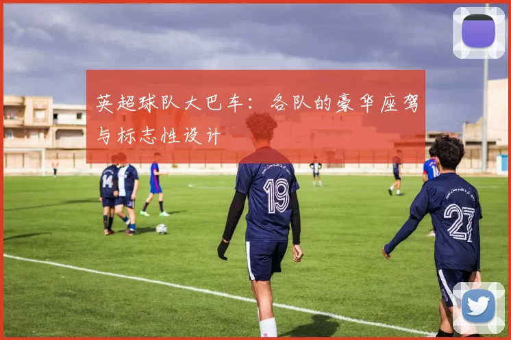 英超球队大巴车：各队的豪华座驾与标志性设计