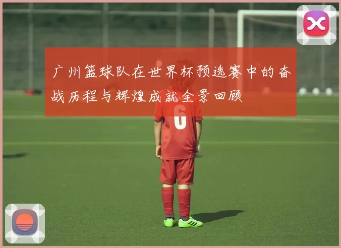 广州篮球队在世界杯预选赛中的奋战历程与辉煌成就全景回顾