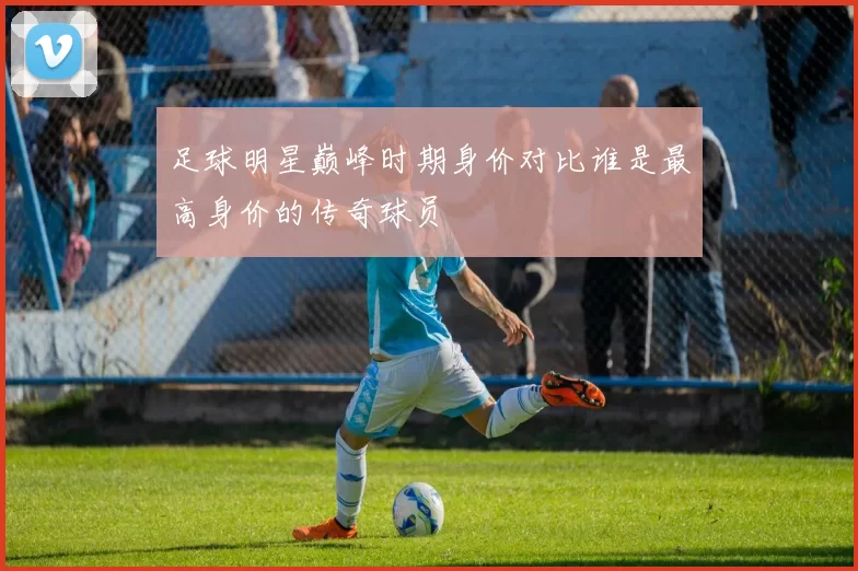 足球明星巅峰时期身价对比谁是最高身价的传奇球员