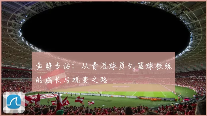 黄静专访：从青涩球员到篮球教练的成长与蜕变之路