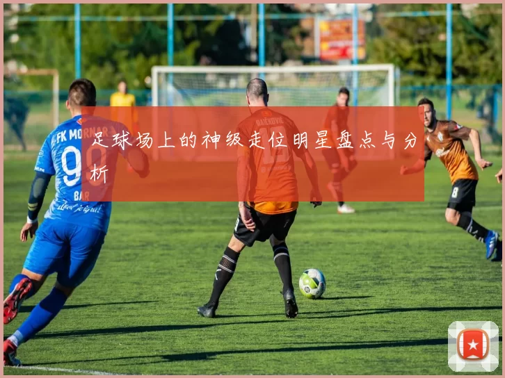 足球场上的神级走位明星盘点与分析