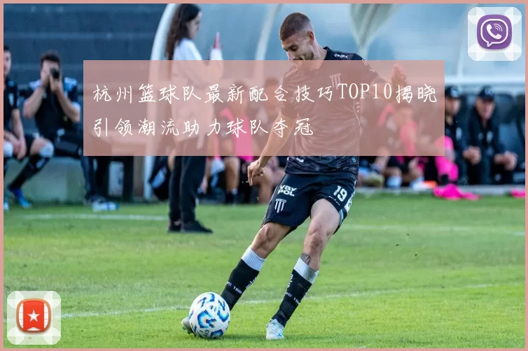 杭州篮球队最新配合技巧TOP10揭晓引领潮流助力球队夺冠