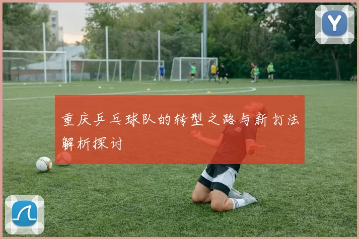 重庆乒乓球队的转型之路与新打法解析探讨