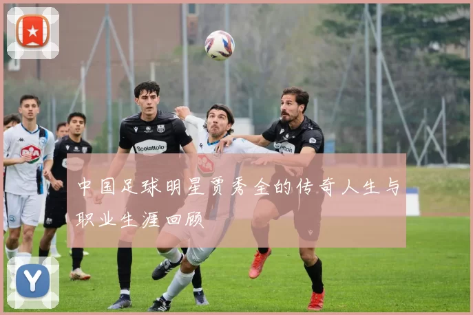 中国足球明星贾秀全的传奇人生与职业生涯回顾