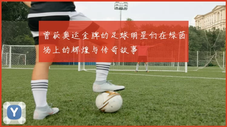 曾获奥运金牌的足球明星们在绿茵场上的辉煌与传奇故事