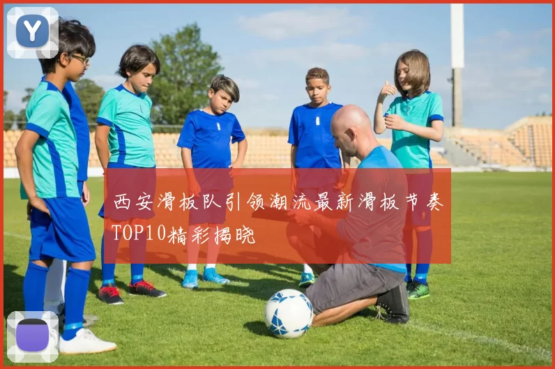 西安滑板队引领潮流最新滑板节奏TOP10精彩揭晓