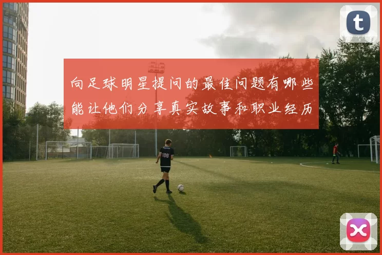 向足球明星提问的最佳问题有哪些能让他们分享真实故事和职业经历
